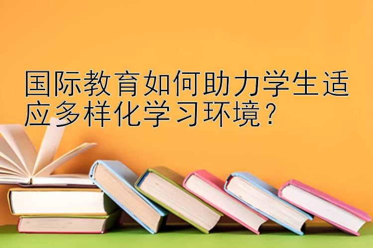 国际教育如何助力学生适应多样化学习环境？