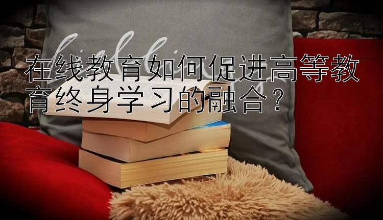 在线教育如何促进高等教育终身学习的融合？