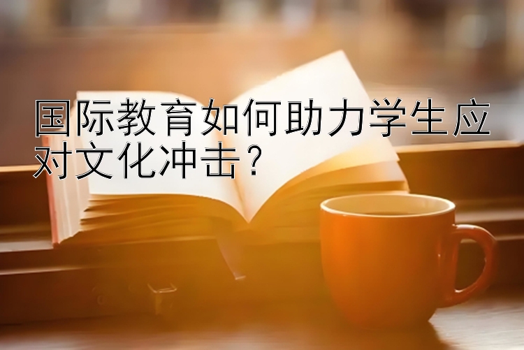 国际教育如何助力学生应对文化冲击？