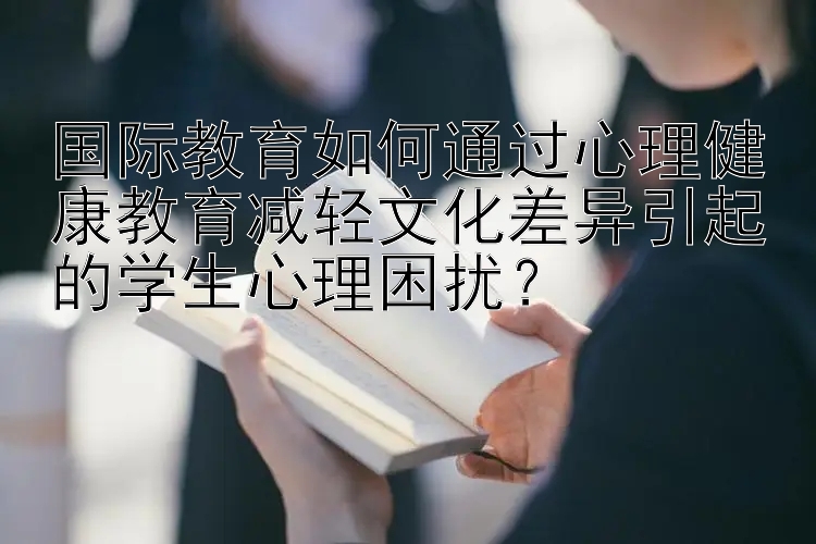 国际教育如何通过心理健康教育减轻文化差异引起的学生心理困扰？