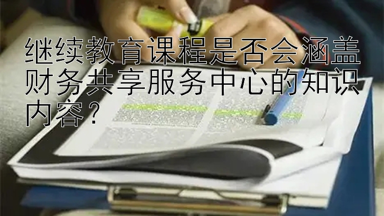 继续教育课程是否会涵盖财务共享服务中心的知识内容？