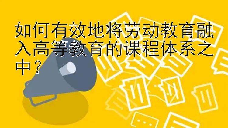 如何有效地将劳动教育融入高等教育的课程体系之中？