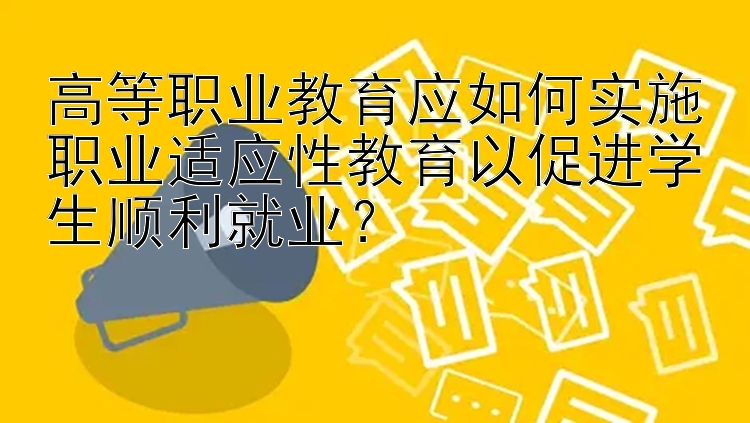 高等职业教育应如何实施职业适应性教育以促进学生顺利就业？