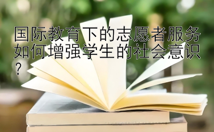 国际教育下的志愿者服务如何增强学生的社会意识？