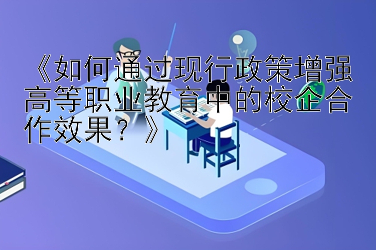 《如何通过现行政策增强高等职业教育中的校企合作效果？》