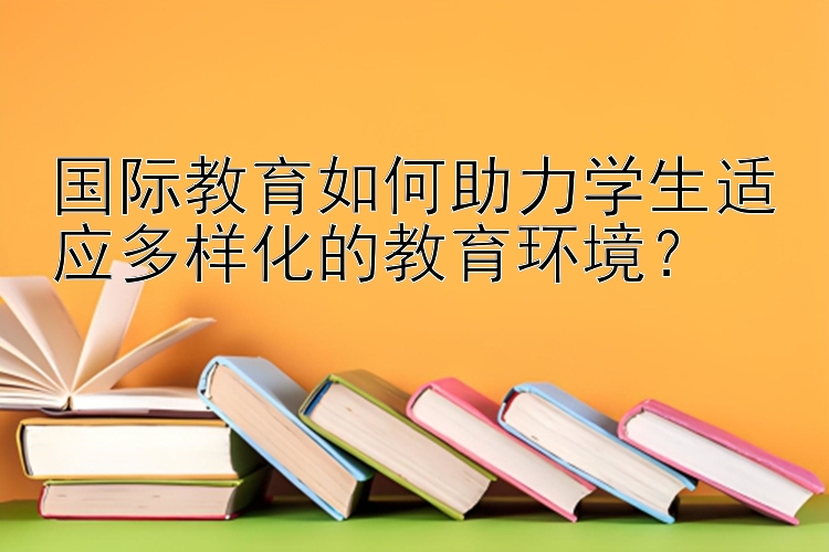 国际教育如何助力学生适应多样化的教育环境？