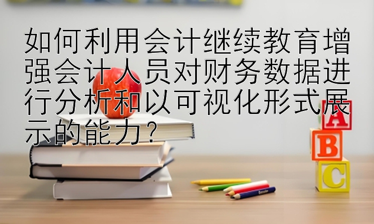 如何利用会计继续教育增强会计人员对财务数据进行分析和以可视化形式展示的能力？