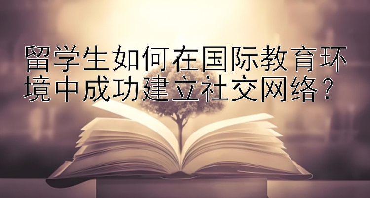 留学生如何在国际教育环境中成功建立社交网络？