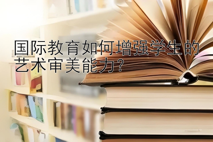 国际教育如何增强学生的艺术审美能力？