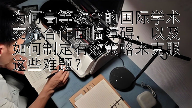 为何高等教育的国际学术交流合作面临障碍，以及如何制定有效策略来克服这些难题？