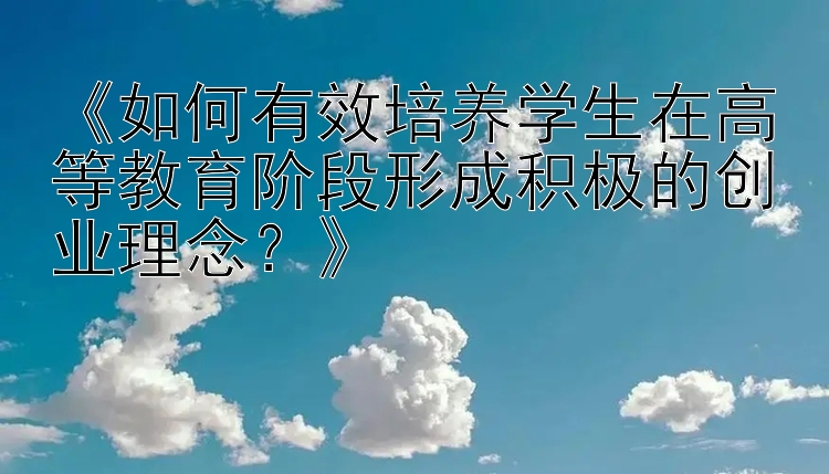 《如何有效培养学生在高等教育阶段形成积极的创业理念？》