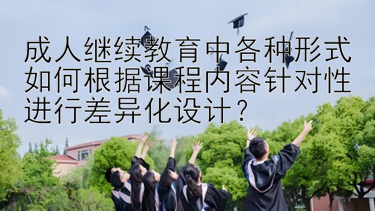 成人继续教育中各种形式如何根据课程内容针对性进行差异化设计？