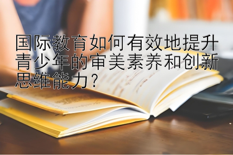 国际教育如何有效地提升青少年的审美素养和创新思维能力？