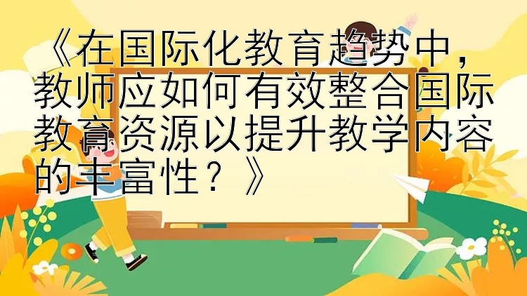 《在国际化教育趋势中，教师应如何有效整合国际教育资源以提升教学内容的丰富性？》