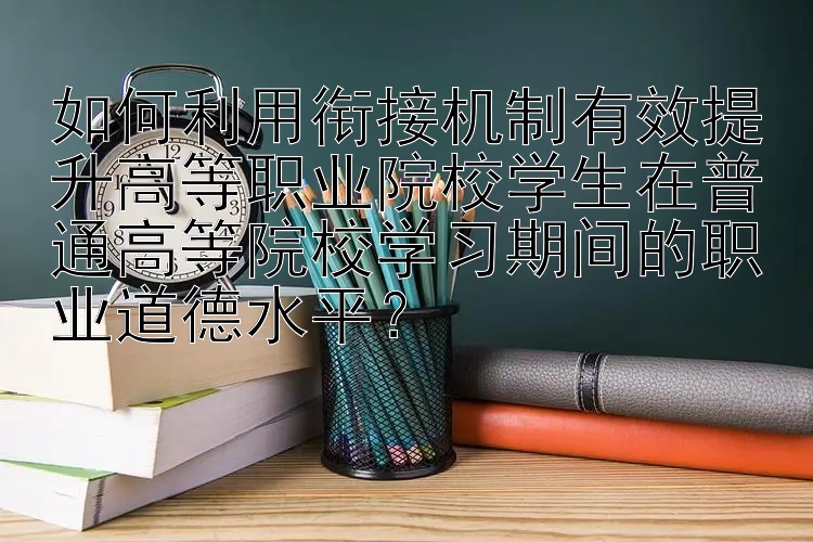 如何利用衔接机制有效提升高等职业院校学生在普通高等院校学习期间的职业道德水平？