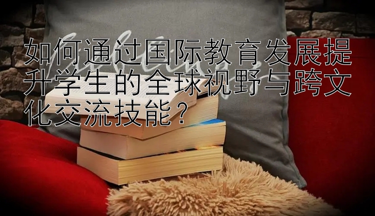 如何通过国际教育发展提升学生的全球视野与跨文化交流技能？