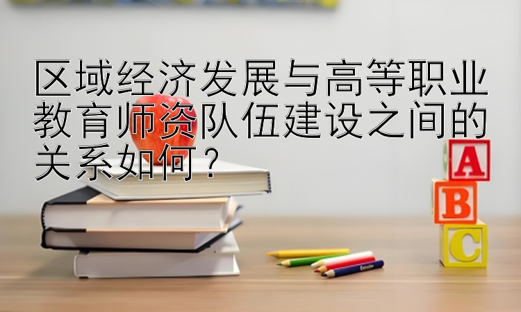 区域经济发展与高等职业教育师资队伍建设之间的关系如何？