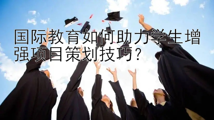 国际教育如何助力学生增强项目策划技巧？