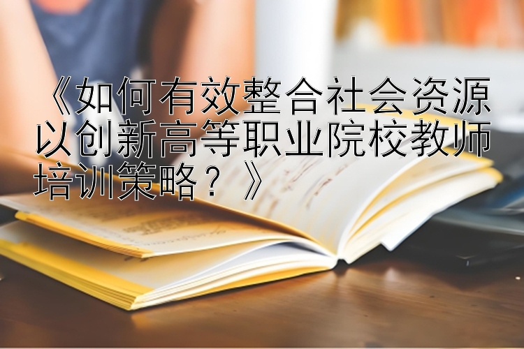 《如何有效整合社会资源以创新高等职业院校教师培训策略？》