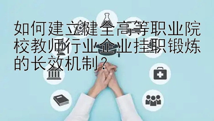 如何建立健全高等职业院校教师行业企业挂职锻炼的长效机制？