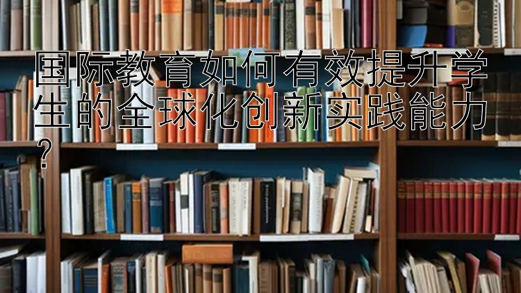 国际教育如何有效提升学生的全球化创新实践能力？