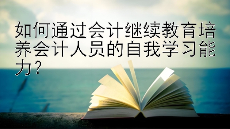 如何通过会计继续教育培养会计人员的自我学习能力？