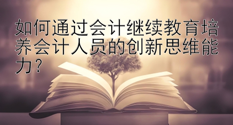 如何通过会计继续教育培养会计人员的创新思维能力？