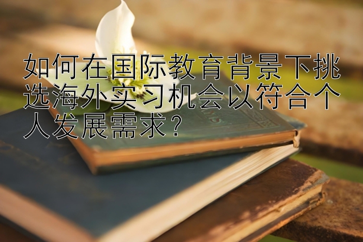 如何在国际教育背景下挑选海外实习机会以符合个人发展需求？