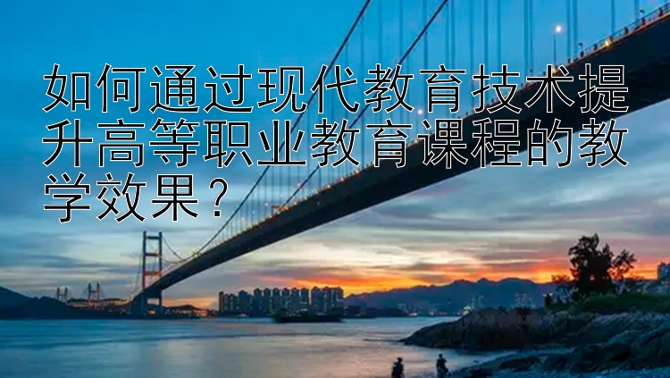 如何通过现代教育技术提升高等职业教育课程的教学效果？