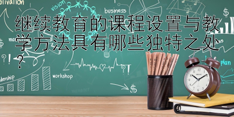 继续教育的课程设置与教学方法具有哪些独特之处？