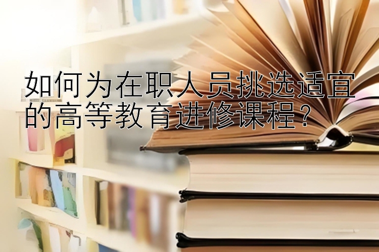 如何为在职人员挑选适宜的高等教育进修课程？