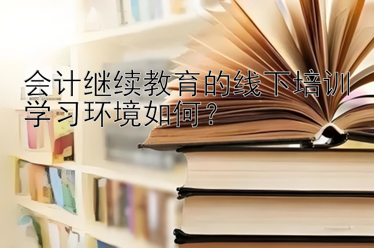 会计继续教育的线下培训学习环境如何？