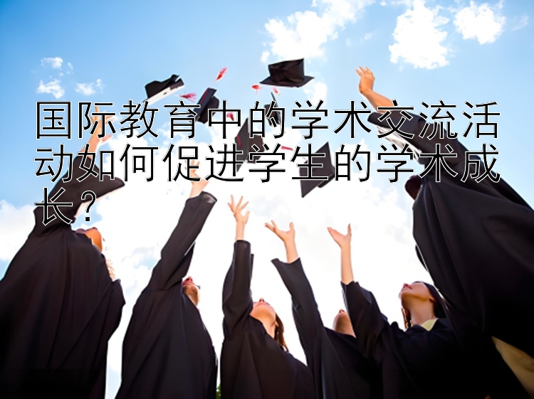 国际教育中的学术交流活动如何促进学生的学术成长？