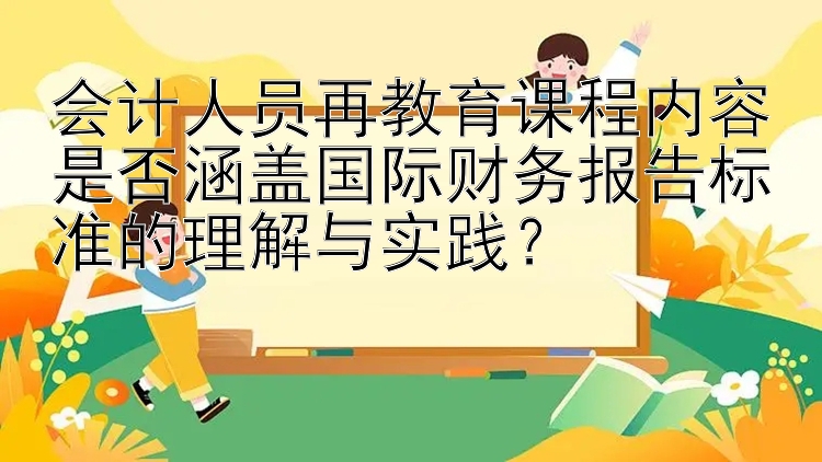 会计人员再教育课程内容是否涵盖国际财务报告标准的理解与实践？