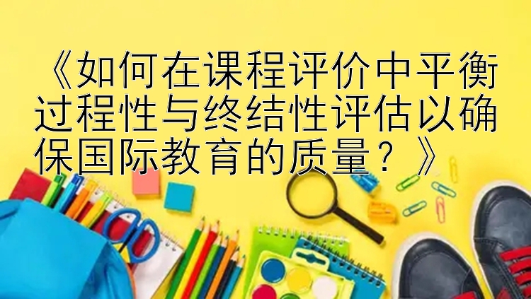 《如何在课程评价中平衡过程性与终结性评估以确保国际教育的质量？》