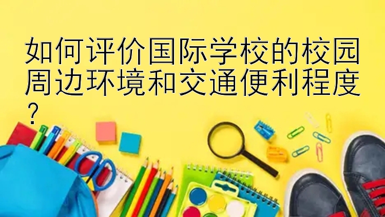 如何评价国际学校的校园周边环境和交通便利程度？