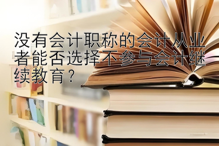 没有会计职称的会计从业者能否选择不参与会计继续教育？