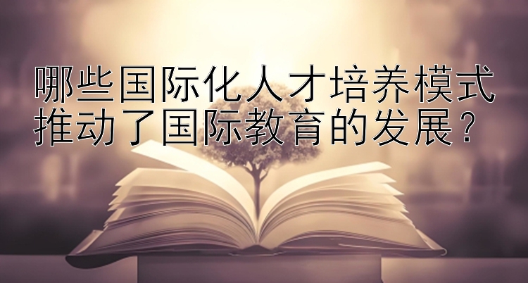 哪些国际化人才培养模式推动了国际教育的发展？