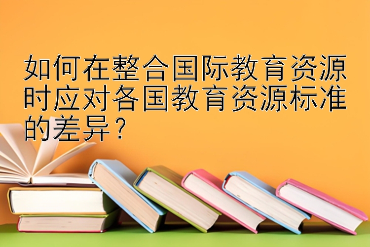 如何在整合国际教育资源时应对各国教育资源标准的差异？