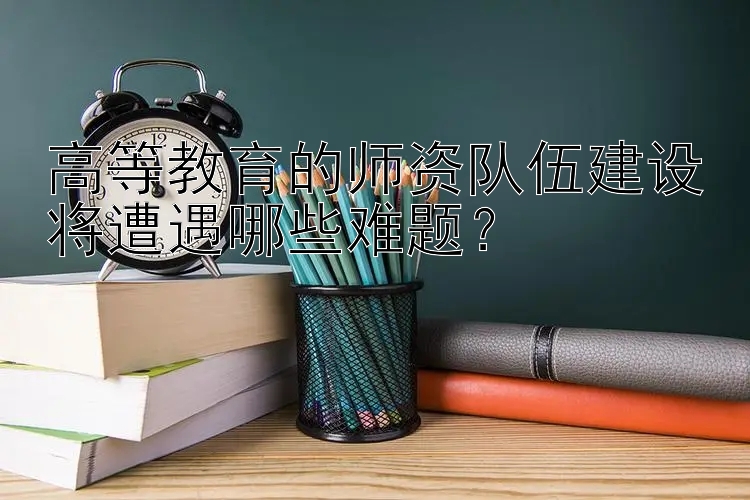 高等教育的师资队伍建设将遭遇哪些难题？