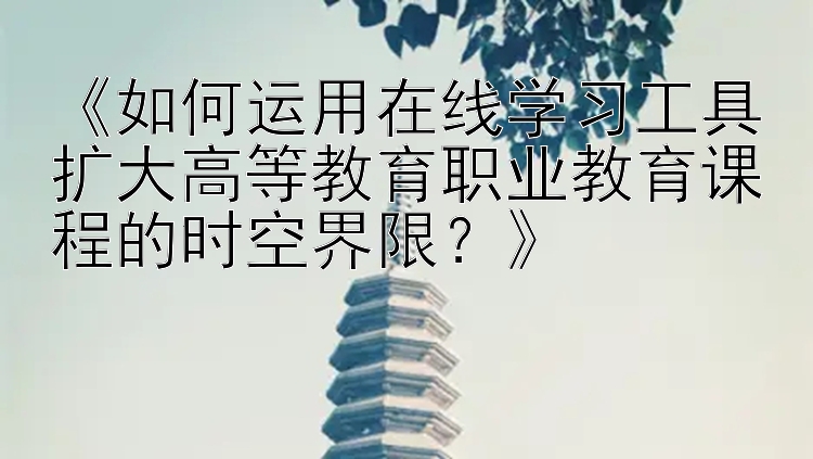 《如何运用在线学习工具扩大高等教育职业教育课程的时空界限？》