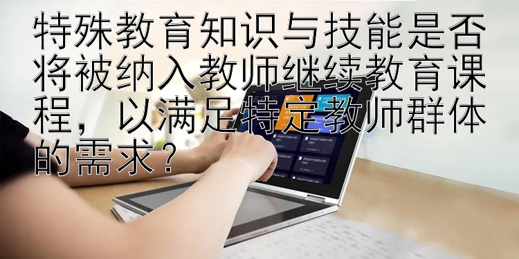 特殊教育知识与技能是否将被纳入教师继续教育课程，以满足特定教师群体的需求？