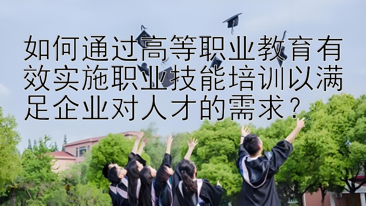 如何通过高等职业教育有效实施职业技能培训以满足企业对人才的需求？