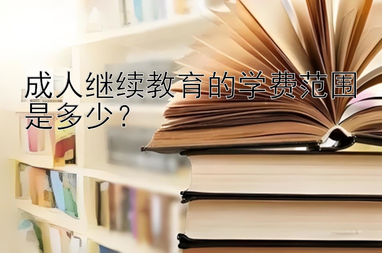 成人继续教育的学费范围是多少？