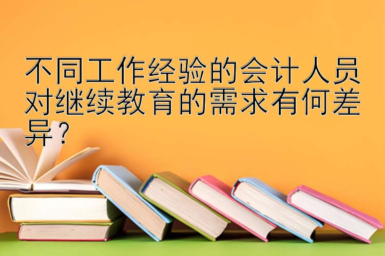 不同工作经验的会计人员对继续教育的需求有何差异？