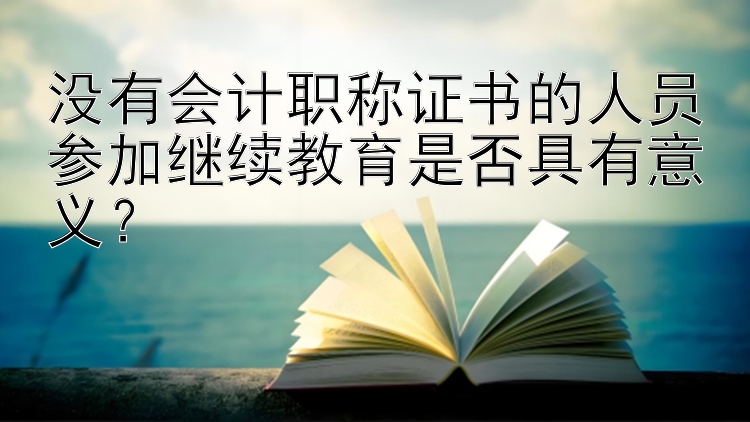 没有会计职称证书的人员参加继续教育是否具有意义？