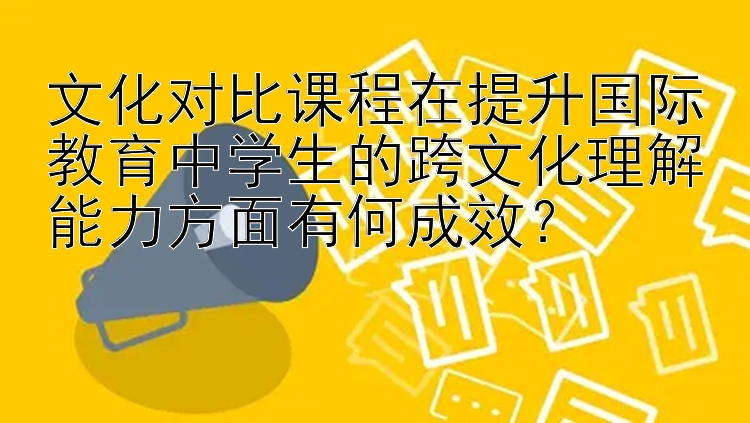 文化对比课程在提升国际教育中学生的跨文化理解能力方面有何成效？