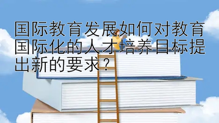 国际教育发展如何对教育国际化的人才培养目标提出新的要求？