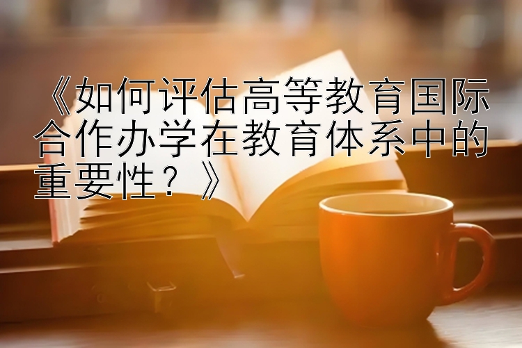 《如何评估高等教育国际合作办学在教育体系中的重要性？》