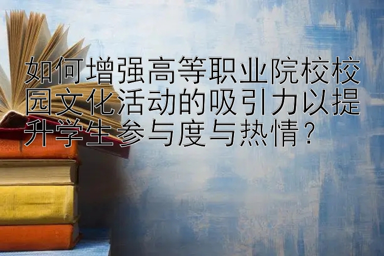 如何增强高等职业院校校园文化活动的吸引力以提升学生参与度与热情？